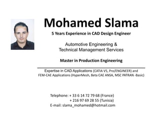 Mohamed Slama
        5 Years Experience in CAD Design Engineer

               Automotive Engineering &
            Technical Management Services

          Master in Production Engineering
________________________________________________
   Expertise in CAD Applications (CATIA V5, Pro/ENGINEER) and
FEM‐CAE Applications (HyperMesh, Beta CAE ANSA, MSC PATRAN ‐Basic)




       Telephone: + 33 6 14 72 79 68 (France)
                   + 216 97 69 28 55 (Tunisia)
       E‐mail: slama_mohamed@hotmail.com           
 