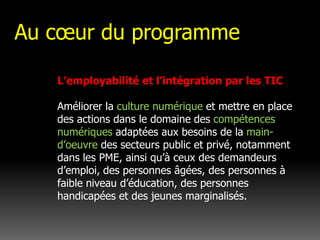 Au cœur du programmeL’employabilité et l’intégration par les TIC Améliorer la culture numérique et mettre en place des actions dans le domaine des compétences numériques adaptées aux besoins de la main-d’oeuvre des secteurs public et privé, notamment dans les PME, ainsi qu’à ceux des demandeurs d’emploi, des personnes âgées, des personnes à faible niveau d’éducation, des personnes handicapées et des jeunes marginalisés.
