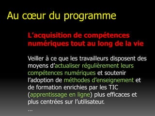 Au cœur du programmeL’acquisition de compétences numériques tout au long de la vie Veiller à ce que les travailleurs disposent des moyens d’actualiser régulièrement leurs compétences numériques et soutenir l’adoption de méthodes d’enseignement et de formation enrichies par les TIC (apprentissage en ligne) plus efficaces et plus centrées sur l’utilisateur. …