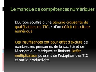 Le manque de compétences numériques	L'Europe souffre d'une pénurie croissante de qualifications en TIC et d'un déficit de culture numérique. Ces insuffisances ont pour effet d'exclure de nombreuses personnes de la société et de l'économie numériques et limitent l'effet multiplicateur puissant de l'adoption des TIC et sur la productivité. 