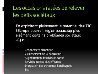 Les occasions ratées de relever les défis sociétaux	En exploitant pleinement le potentiel des TIC, l'Europe pourrait régler beaucoup plus aisément certains problèmes sociétaux aigus….	Changement climatique	Vieillissement de la population	Augmentation des frais de santé	Services publics plus efficaces	Intégration des personnes handicapées	Etc.
