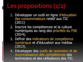 Les propositions (1/2)Développer un outil en ligne d'éducation des consommateurs relatif aux TIC (2011)Inscrire les compétences et la culture numériques au rang des priorités du FSE (2014).Définir des indicateurs de compétence numérique et d'éducation aux médias (2013).Développer des outils de recension et de reconnaissance des compétences des techniciens et des utilisateurs des TIC.