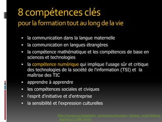 8 compétences cléspour la formation tout au long de la viela communication dans la langue maternellela communication en langues étrangèresla compétence mathématique et les compétences de base en sciences et technologiesla compétence numérique qui implique l'usage sûr et critique des technologies de la société de l'information (TSI) et  la maîtrise des TICapprendre à apprendreles compétences sociales et civiquesl'esprit d'initiative et d'entreprisela sensibilité et l'expression culturelles http://europa.eu/legislation_summaries/education_training_youth/lifelong_learning/c11090_fr.htm