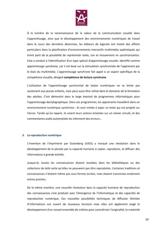 À la lumière de la reconnaissance de la valeur de la communication visuelle dans
   l'apprentissage, ainsi que le développement des environnements numériques de travail
   dans le cours des dernières décennies, les éditeurs de logiciels ont investi des efforts
   particuliers dans la planification d’environnements interactifs multimédia sophistiqués qui
   tirent parti de la possibilité de représenter texte, son et mouvement en synchronisation.
   Cela a conduit à l'identification d'un type spécial d'apprentissage visuelle, identifié comme
   apprentissage synchrone, car il est basé sur la stimulation synchronisée de l'apprenant par
   le biais du multimédia. L’apprentissage synchrone fait appel à un aspect spécifique de la
   compétence visuelle, désigné compétence de lecture synchrone.

   L'utilisation de l’apprentissage synchronisé de textes numériques ne se limite pas
   seulement aux jeunes enfants, mais peut aussi être utilisé dans le domaine de la formation
   des adultes. C'est démontré dans le large éventail de programmes informatiques pour
   l'apprentissage dactylographique. Dans ces programmes, les apprenants travaillent dans un
   environnement numérique synchrone : Ils sont invités à taper un texte qui est projeté sur
   l'écran. Tandis qu’en tapant, ils voient leurs actions éclairées sur un clavier simulé, et des
   commentaires audio automatisés les informent des erreurs…




3. La reproduction numérique

   L'invention de l'imprimerie par Gutenberg (1455) a marqué une révolution dans le
   développement de la pensée par la capacité humaine à copier, reproduire, et diffuser des
   informations à grande échelle.

   Jusque-là, toutes les connaissances étaient stockées dans les bibliothèques ou des
   collections de telle sorte qu’elles ne pouvaient pas être reproduites. Certaines traditions et
   connaissances n’étaient même pas sous formes écrites, mais étaient transmises oralement
   entres proches.

   De la même manière, une nouvelle révolution dans la capacité humaine de reproduction
   des connaissances s'est produite avec l'émergence de l’informatique et des capacités de
   reproduction numérique. Ces nouvelles possibilités techniques de diffusion illimitée
   d’informations ont ouvert de nouveaux horizons mais elles ont également exigé le
   développement d'un nouvel ensemble de critères pour caractériser l’originalité, la créativité


                                                                                                    10
 