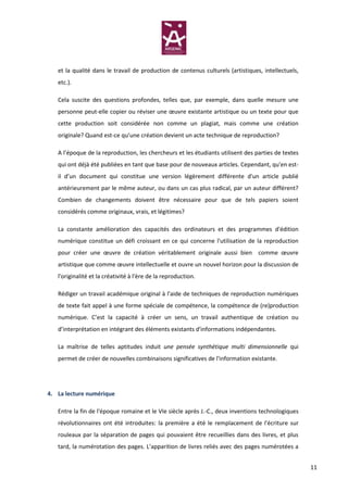 et la qualité dans le travail de production de contenus culturels (artistiques, intellectuels,
   etc.).

   Cela suscite des questions profondes, telles que, par exemple, dans quelle mesure une
   personne peut-elle copier ou réviser une œuvre existante artistique ou un texte pour que
   cette production soit considérée non comme un plagiat, mais comme une création
   originale? Quand est-ce qu’une création devient un acte technique de reproduction?

   A l’époque de la reproduction, les chercheurs et les étudiants utilisent des parties de textes
   qui ont déjà été publiées en tant que base pour de nouveaux articles. Cependant, qu'en est-
   il d’un document qui constitue une version légèrement différente d'un article publié
   antérieurement par le même auteur, ou dans un cas plus radical, par un auteur différent?
   Combien de changements doivent être nécessaire pour que de tels papiers soient
   considérés comme originaux, vrais, et légitimes?

   La constante amélioration des capacités des ordinateurs et des programmes d'édition
   numérique constitue un défi croissant en ce qui concerne l'utilisation de la reproduction
   pour créer une œuvre de création véritablement originale aussi bien comme œuvre
   artistique que comme œuvre intellectuelle et ouvre un nouvel horizon pour la discussion de
   l'originalité et la créativité à l'ère de la reproduction.

   Rédiger un travail académique original à l'aide de techniques de reproduction numériques
   de texte fait appel à une forme spéciale de compétence, la compétence de (re)production
   numérique. C’est la capacité à créer un sens, un travail authentique de création ou
   d’interprétation en intégrant des éléments existants d'informations indépendantes.

   La maîtrise de telles aptitudes induit une pensée synthétique multi dimensionnelle qui
   permet de créer de nouvelles combinaisons significatives de l'information existante.




4. La lecture numérique

   Entre la fin de l'époque romaine et le VIe siècle après J.-C., deux inventions technologiques
   révolutionnaires ont été introduites: la première a été le remplacement de l'écriture sur
   rouleaux par la séparation de pages qui pouvaient être recueillies dans des livres, et plus
   tard, la numérotation des pages. L’apparition de livres reliés avec des pages numérotées a


                                                                                                    11
 