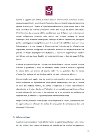 Comme le rappelle Alain Giffard, la lecture dans un environnement numérique a connu
   deux périodes distinctes avant et après l’apparition du web. Caractéristique de la première
   période, la « lecture à l’écran », n’a pas la compréhension du texte comme objectif. Elle
   reste une lecture de contrôle opérationnel comme dans l’usage des bornes interactives.
   C’est l’invention du web qui a créé les conditions de base de l’accès à un environnement
   textuel suffisamment consistant pour susciter une pratique véritable de lecture
   numérique.L’acte de lecture numérique est compliqué et difficile. Ces difficultés, soulignées
   par les psychologues et les cogniticiens, sont de tous ordres: la visibilité du texte sur l’écran,
   la typographie et la mise en page, le détournement de l’attention par les bifurcations de
   l’hypertexte, l’absence d’intégration des opérations de lecture qui empêche le lecteur de
   projeter son modèle de compréhension du texte lu. Le lecteur doit en permanence recadrer
   son idée du texte au risque d’oublier les versions antérieures, et donc de couper le fil de
   lecture.

   L’acte de lecture numérique est centrale dans les habiletés en tant que nouvelle pratique
   culturelle et questionne sa place, son importance comme culture et pratique au regard de
   la culture écrite qui ordonne et organise notre vie au quotidien : dans le monde
   d’aujourd’hui quel que soit son degré de maîtrise nul n’est en dehors de la lettre...

   Diverses études ont suggéré que les personnes qui possèdent une bonne capacité de
   lecture numérique ont également une bonne pensée métaphorique, ainsi que la capacité
   de créer des modèles mentaux, des cartes conceptuelles et d'autres représentations
   abstraites de la structure du réseau. L'utilisation de ces compétences cognitives améliore
   considérablement les performances de navigation sur le net, empêche les problèmes de
   désorientation, et améliore la capacité de construire des connaissances.

   Malgré tout cela, la lecture numérique est une «compétence de survie», une nécessité pour
   les apprenants pour effectuer des tâches de construction de connaissances dans une
   époque de l’information.




5. La lecture critique

   Avec la croissance rapide de l'accès à l'information, la capacité des utilisateurs à les évaluer
   et à les utiliser à bon escient est devenue une question clé. Le besoin d’une évaluation


                                                                                                        13
 