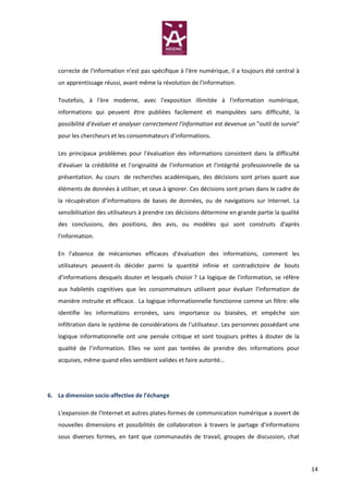 correcte de l'information n'est pas spécifique à l'ère numérique, il a toujours été central à
   un apprentissage réussi, avant même la révolution de l'information.

   Toutefois, à l'ère moderne, avec l'exposition illimitée à l'information numérique,
   informations qui peuvent être publiées facilement et manipulées sans difficulté, la
   possibilité d’évaluer et analyser correctement l'information est devenue un "outil de survie"
   pour les chercheurs et les consommateurs d’informations.

   Les principaux problèmes pour l'évaluation des informations consistent dans la difficulté
   d'évaluer la crédibilité et l'originalité de l’information et l'intégrité professionnelle de sa
   présentation. Au cours de recherches académiques, des décisions sont prises quant aux
   éléments de données à utiliser, et ceux à ignorer. Ces décisions sont prises dans le cadre de
   la récupération d’informations de bases de données, ou de navigations sur Internet. La
   sensibilisation des utilisateurs à prendre ces décisions détermine en grande partie la qualité
   des conclusions, des positions, des avis, ou modèles qui sont construits d'après
   l'information.

   En l'absence de mécanismes efficaces d'évaluation des informations, comment les
   utilisateurs peuvent-ils décider parmi la quantité infinie et contradictoire de bouts
   d’informations desquels douter et lesquels choisir ? La logique de l'information, se réfère
   aux habiletés cognitives que les consommateurs utilisent pour évaluer l'information de
   manière instruite et efficace. La logique informationnelle fonctionne comme un filtre: elle
   identifie les informations erronées, sans importance ou biaisées, et empêche son
   infiltration dans le système de considérations de l'utilisateur. Les personnes possédant une
   logique informationnelle ont une pensée critique et sont toujours prêtes à douter de la
   qualité de l’information. Elles ne sont pas tentées de prendre des informations pour
   acquises, même quand elles semblent valides et faire autorité…




6. La dimension socio-affective de l’échange

   L'expansion de l'Internet et autres plates-formes de communication numérique a ouvert de
   nouvelles dimensions et possibilités de collaboration à travers le partage d'informations
   sous diverses formes, en tant que communautés de travail, groupes de discussion, chat




                                                                                                     14
 