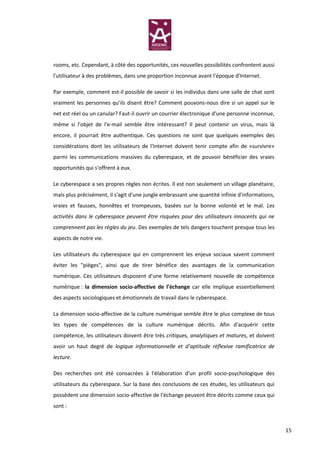 rooms, etc. Cependant, à côté des opportunités, ces nouvelles possibilités confrontent aussi
l'utilisateur à des problèmes, dans une proportion inconnue avant l'époque d'Internet.

Par exemple, comment est-il possible de savoir si les individus dans une salle de chat sont
vraiment les personnes qu’ils disent être? Comment pouvons-nous dire si un appel sur le
net est réel ou un canular? Faut-il ouvrir un courrier électronique d'une personne inconnue,
même si l'objet de l'e-mail semble être intéressant? Il peut contenir un virus, mais là
encore, il pourrait être authentique. Ces questions ne sont que quelques exemples des
considérations dont les utilisateurs de l'Internet doivent tenir compte afin de «survivre»
parmi les communications massives du cyberespace, et de pouvoir bénéficier des vraies
opportunités qui s'offrent à eux.

Le cyberespace a ses propres règles non écrites. Il est non seulement un village planétaire,
mais plus précisément, il s'agit d'une jungle embrassant une quantité infinie d'informations,
vraies et fausses, honnêtes et trompeuses, basées sur la bonne volonté et le mal. Les
activités dans le cyberespace peuvent être risquées pour des utilisateurs innocents qui ne
comprennent pas les règles du jeu. Des exemples de tels dangers touchent presque tous les
aspects de notre vie.

Les utilisateurs du cyberespace qui en comprennent les enjeux sociaux savent comment
éviter les "pièges", ainsi que de tirer bénéfice des avantages de la communication
numérique. Ces utilisateurs disposent d'une forme relativement nouvelle de compétence
numérique : la dimension socio-affective de l’échange car elle implique essentiellement
des aspects sociologiques et émotionnels de travail dans le cyberespace.

La dimension socio-affective de la culture numérique semble être le plus complexe de tous
les types de compétences de la culture numérique décrits. Afin d'acquérir cette
compétence, les utilisateurs doivent être très critiques, analytiques et matures, et doivent
avoir un haut degré de logique informationnelle et d’aptitude réflexive ramificatrice de
lecture.

Des recherches ont été consacrées à l'élaboration d'un profil socio-psychologique des
utilisateurs du cyberespace. Sur la base des conclusions de ces études, les utilisateurs qui
possèdent une dimension socio-affective de l’échange peuvent être décrits comme ceux qui
sont :



                                                                                                15
 