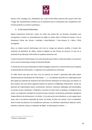 dossier, tiroir, stockage, etc.). Métaphores qui, à force d’être filées, peuvent aller jusqu’à créer chez
l’usager des représentations farfelues qui ne faciliteront pas la transposition des compétences vers
d’autres produits ou services numériques….

         3. Le flux virtuel d’information

Depuis l’avènement d’Internet à partir du milieu des années 90’, les données virtualisées sont
transportées à travers un entremêlement de câbles et ondes radio à l’échelle du monde. C’est le
fondement même des termes « InterNet » (Inter-Network / inter-réseau) et « Web » (Toile
d’araignée).

Ainsi, un simple courrier électronique est-il pris en charge par plusieurs sociétés, à travers des
centaines de kilomètres de câbles, stocké et déplacé via des fermes de serveurs, le tout via la
protocole IP qui découpe l’information en paquets autonomes, etc.

L’envoi d’uncourrier électronique à son voisin de palier peut mettre «autant de temps» à lui parvenir
qu’un courrier électronique envoyé en Nouvelle Zélande.

Il n’existe pas là non plus d’exemple de média analogique reprenant un cheminement aussi complexe
et décentralisé de l’information ; il s’agit bien d’une spécificité du numérique.

En 1995, Pierre Lévy dans son livre « Sur les chemins du virtuel4 » présentait déjà cette notion
fondamentale de virtualisation de l’information : « ../.. un ordinateur branché sur le cyberespace peut
faire appel aux capacités de mémoire et de calcul d'autres ordinateurs du réseau (qui, eux-mêmes, en
font autant), ainsi qu'à divers appareils distants de capture et d'affichage d'information. Toutes les
fonctions de l'informatique (saisie, numérisation, mémoire, traitement, affichage) sont distribuables
et, de plus en plus, distribuées. L'ordinateur n'est plus un centre mais un lambeau, un fragment de la
trame, un composant incomplet de l'universel réseau calculant. Ses fonctions pulvérisées imprègnent
chaque élément du technocosme. A la limite, il n'y a plus qu'un seul ordinateur, un seul support pour
texte, mais il est devenu impossible de tracer ses limites, de fixer son contour. C'est un ordinateur
dont le centre est partout et la circonférence nulle part, un ordinateur hypertextuel, dispersé, vivant,
pullulant, inachevé, virtuel, un ordinateur de Babel : le cyberespace lui-même. »




4
    Editions La Découverte


                                                                                                            18
 