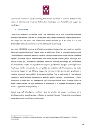 L’avènement annoncé du Cloud Computing, fait dès lors apparaître la nécessité d’aborder cette
notion de cheminement virtuel de l’information numérique pour l’ensemble des usagers du
numérique…

      4. L’interactivité

L’interactivité repose sur un principe simple : une information entrée dans un système numérique
provoque une réponse «traitée» en conséquence. Ainsi, chaque séquence d’usage numérique est-
elle unique car elle réunit une combinaison homme-machine qui a été créée sur la base
d’interactions à travers une interface (qu’elle soit logicielle ou physique).


Jean-Louis WEISSBERG5 présente la difficulté rencontrée par l’usager face aux nombreux procédés
d’interaction aussi différents qu’il y a de supports : « l'interface définit un mode de fréquentation de
l'univers façonné. Elle précise la posture suggérée à destination de l'interactant et institue le cadre de
référence du monde proposé à l'exploration : type de décryptage souhaité (fiction, reportage, jeux,
produit éducatif, etc.), connotations repérables, hiérarchies entre les personnages, etc. L'interactant
est alors appelé à adopter une disposition archéologique, questionnant la surface qu'il sait gouverner
l'accès aux mondes sous-jacents. Sur une palette de contraintes et d'habitudes plus ou moins
communes, chaque titre de CD-Rom, chaque site Internet, invente ses interfaces graphiques et
s'ingénie à proposer des modalités de circulation inédites. Pour le spect-acteur il s'agit alors de
s'approprier tout à la fois les significations et les codes pour les enchaîner ; un peu comme s'il fallait
reconstituer un livre à partir des lignes en vrac grâce à un vague manuel propre à chaque volume. Le
mode d'emploi devient un enjeu sémantique et dramatique (d'où certaines résistances du grand
public à s'approprier ces propositions). »


L’ajout progressif d’intelligence artificielle dans les produits et services numériques et le
développement du web sémantique renforcent la nécessité d’aborder l’interactivité comme faisant
partie des concepts numériques fondamentaux.




5
 In « Déplacement virtuel et réseaux numériques : pourquoi nous ne croyons plus la télévision ». Editions
L’harmattan.


                                                                                                             19
 