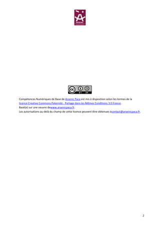 Compétences Numériques de Base de Arsenic Paca est mis à disposition selon les termes de la
licence Creative Commons Paternité - Partage dans les Mêmes Conditions 3.0 France.
Basé(e) sur une oeuvre dewww.arsenicpaca.fr.
Les autorisations au-delà du champ de cette licence peuvent être obtenues àcontact@arsenicpaca.fr.




                                                                                                     2
 