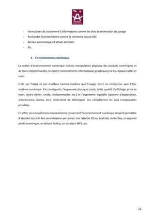 -    Formulaires de croisement d’informations comme les sites de réservation de voyage
    -    Recherche désintermédiée comme la recherche vocale SIRI
    -    Bornes automatiques d’achats de billets
    -    Etc.


             4. L’environnement numérique

La notion d’environnement numérique inclusla manipulation physique des produits numériques et
de leurs télécommandes, les GUI (Environnements informatiques graphiques) et les réseaux câblés et
radio.

C’est par l’objet et son interface homme-machine que l’usager entre en interaction avec l’éco-
système numérique. Par conséquent, l’ergonomie physique (poids, taille, qualité d’affichage, prise en
main, souris-clavier, tactile, télécommande, etc.) et l’ergonomie logicielle (système d’exploitation,
arborescence, icônes, etc.) nécessitent de développer des compétences les plus transposables
possibles.

En effet, ces compétences manipulatoires concernant l’environnement numérique doivent permettre
d’aborder tout à la fois un ordinateur personnel, une tablette iOS ou Androïd, un NetBox, un appareil
photo numérique, un lecteur BluRay, un baladeur MP3, etc.




                                                                                                        22
 