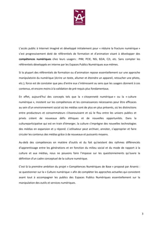 L’accès public à Internet imaginé et développé initialement pour « réduire la fracture numérique »
s’est progressivement doté de référentiels de formation et d’animation visant à développer des
compétences numériques chez leurs usagers : PIM, PCIE, NSI, B2iA, C2i, etc. Sans compter les
référentiels développés en interne par les Espaces Publics Numériques eux-mêmes.

Si la plupart des référentiels de formation ou d’animation repose essentiellement sur une approche
manipulatoire du numérique (écrire un texte, allumer et éteindre un appareil, retoucher une photo,
etc.), force est de constater que peu d’entre eux s’intéressent au sens que les usagers donnent à ces
contenus, et encore moins à la validation de pré-requis plus fondamentaux.

En effet, aujourd’hui des concepts tels que la « citoyenneté numérique » ou la « culture
numérique », insistent sur les compétences et les connaissances nécessaires pour être efficaces
au sein d’un environnement social où les médias sont de plus en plus présents, où les distinctions
entre producteurs et consommateurs s’évanouissent et où le flou entre les univers publics et
privés créent de nouveaux défis éthiques et de nouvelles opportunités. Dans la
cultureparticipative qui est en train d’émerger, la culture s’imprègne des nouvelles technologies
des médias en expansion et y répond. L’utilisateur peut archiver, annoter, s’approprier et faire
circuler les contenus des médias grâce à de nouveaux et puissants moyens.

Au-delà des compétences en matière d’outils et du fait qu’existent des rythmes différenciés
d’apprentissage entre les générations et en fonction du milieu social et du mode de rapport à la
culture et aux médias, nous ne pouvons faire l’impasse sur les questionnements qu’ouvre la
définition d’un cadre conceptuel de la culture numérique.

C’est là la première ambition du projet « Compétences Numériques de Base » proposé par Arsenic :
se questionner sur la « Culture numérique » afin de compléter les approches actuelles qui consistent
avant tout à accompagner les publics des Espaces Publics Numériques essentiellement sur la
manipulation des outils et services numériques.




                                                                                                        3
 