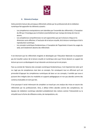 8. Eléments d’analyse

Cette première lecture des principaux référentiels utilisés par les professionnels de la médiation
numérique fait apparaître les éléments suivants :

    -   Les compétences manipulatoires sont abordées par l’ensemble des référentiels, à l’exception
        du CNI qui n’investigue pas la Création essentiellement par manque de temps de mise en
        œuvre,
    -   Les compétences compréhensives ne sont approchées que par la lecture critique et la
        dimension socio-affective, à l’exclusion de la lecture visuelle, de la lecture numérique et de la
        reproduction numérique.
    -   Les concepts numériques fondamentaux, à l’exception de l’hypertexte à travers les usages du
        web, sont totalement absents des référentiels



Il est étonnant que les référentiels imaginés et développés par l’Education Nationale ne proposent
pas de travailler autour de la lecture visuelle et numérique alors que l’écran devient un support de
lecture qui va en se développant et qui nécessite une lecture qui lui est propre.

Face au constat de l’absence des concepts numériques fondamentaux, il est important de noter qu’il
ne s’agit pas de compétences mais bien ce concepts. Par conséquent tout en affirmant qu’il est
primordial d’appuyer les compétences numériques de base sur ces concepts, il semble que ceux-ci
puissent être intégrés dans les modalités et supports pédagogiques et non pas abordés comme des
contenus évaluables en tant que tels.

C’est pourquoi il serait intéressant de compléter ce travail par une analyse des mises en œuvre des
référentiels par les professionnels. Ainsi, à défaut d’être abordés comme des compétences, les
équipes de médiation numérique abordent probablement des notions comme l’interactivité ou la
virtualité sous la forme de réflexions orales, de manipulations, etc.




                                                                                                            33
 
