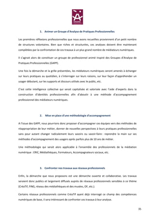 1. Animer un Groupe d’Analyse de Pratiques Professionnelles

Les premières réflexions professionnelles que nous avons recueillies proviennent d’un petit nombre
de structures volontaires. Bien que riches et structurées, ces analyses doivent être maintenant
complétées par la confrontation de ces travaux à un plus grand nombre de médiateurs numériques.

Il s’agirait alors de constituer un groupe de professionnel animé inspiré des Groupes d’Analyse de
Pratiques Professionnelles (GAPP).

Une fois la démarche et la grille présentées, les médiateurs numériques seront amenés à échanger
sur leurs pratiques au quotidien, à s’interroger sur leurs raisons, sur leur façon d’appréhender un
usager débutant, sur les supports et discours utilisés avec le public, etc.

C’est cette intelligence collective qui serait capitalisée et valorisée avec l’aide d’experts dans la
construction d’identités professionnelles afin d’aboutir à une méthode d’accompagnement
professionnel des médiateurs numériques.




                   2.   Mise en place d’une méthodologie d’accompagnement

A l’issue des GAPP, nous pourrions donc proposer d’accompagner ces équipes vers des méthodes de
réappropriation de leur métier, donner de nouvelles perspectives à leurs pratiques professionnelles
sans pour autant changer radicalement leurs savoirs ou savoir-faire : reprendre la main sur ses
méthodes d’accompagnement des usagers après parfois plus de 10 ans de métier.

Une méthodologie qui serait alors applicable à l’ensemble des professionnels de la médiation
numérique : ERIC, Médiathèques, Formateurs, Accompagnateurs sociaux, etc.




                   3. Confronter nos travaux aux réseaux professionnels

Enfin, la démarche que nous proposons est une démarche ouverte et collaborative. Les travaux
seraient donc publics et largement diffusés auprès de réseaux professionnels sensibles à ce thème
(CréaTif, FING, réseau des médiathèques et des musées, OF, etc.).

Certains réseaux professionnels comme CréaTIf ayant déjà interrogé ce champ des compétences
numériques de base, il sera intéressant de confronter ces travaux à leur analyse.


                                                                                                        35
 
