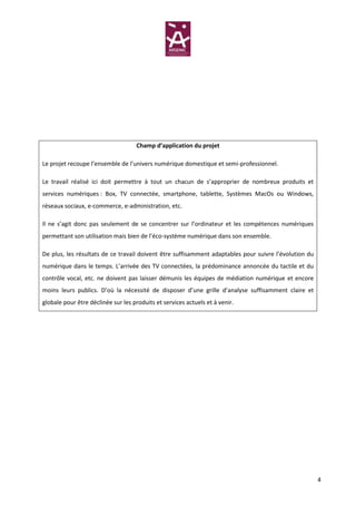 Champ d’application du projet

Le projet recoupe l’ensemble de l’univers numérique domestique et semi-professionnel.

Le travail réalisé ici doit permettre à tout un chacun de s’approprier de nombreux produits et
services numériques : Box, TV connectée, smartphone, tablette, Systèmes MacOs ou Windows,
réseaux sociaux, e-commerce, e-administration, etc.

Il ne s’agit donc pas seulement de se concentrer sur l’ordinateur et les compétences numériques
permettant son utilisation mais bien de l’éco-système numérique dans son ensemble.

De plus, les résultats de ce travail doivent être suffisamment adaptables pour suivre l’évolution du
numérique dans le temps. L’arrivée des TV connectées, la prédominance annoncée du tactile et du
contrôle vocal, etc. ne doivent pas laisser démunis les équipes de médiation numérique et encore
moins leurs publics. D’où la nécessité de disposer d’une grille d’analyse suffisamment claire et
globale pour être déclinée sur les produits et services actuels et à venir.




                                                                                                       4
 