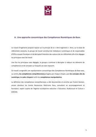 A. Une approche concentrique des Compétences Numériques de Base.



Le travail d’ingénierie proposé repose sur le principe de la « rétro-ingénierie ». Ainsi, sur la base de
référentiels existants, le groupe de travail constitué de médiateurs numériques et de responsables
d’EPN a essayé d’analyser et de décrypterl’intention des auteurs de ces référentiels afin d’en dégager
les principaux axes de travail.

Une fois les principaux axes dégagés, le groupe a continué à décrypter à rebours les éléments de
compétences et de concepts sur lesquels ces axes reposent.

Ce travail a engendré une représentation concentrique des Compétences Numériques de Base avec,
au centre, les compétences compréhensivespartagées par chaque citoyen, puis les concepts clés du
numérique, le cadre citoyenet enfin les compétences manipulatoires.

La définition des compétences compréhensives a été documentée et enrichie par Franck Dantzer,
ancien directeur du Centre Ressources Illettrisme Paca, consultant en accompagnement et
formation, expert auprès de l’Agence euroépenne exécutive « Education, Audiovisuel et Culture »
(EACEA).




                                                                                                           5
 