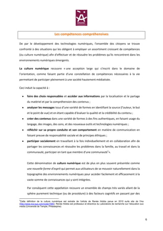 Les compétences compréhensives

De par le développement des technologies numériques, l’ensemble des citoyens se trouve
confronté à des situations qui les obligent à employer un assortiment croissant de compétences
(ou culture numérique) afin d’effectuer et de résoudre les problèmes qu’ils rencontrent dans les
environnements numériques émergents.

La culture numérique recouvre « une acception large qui s’inscrit dans le domaine de
l’orientation, comme faisant partie d’une constellation de compétences nécessaires à la vie
permettant de participer pleinement à une société hautement médiatisée.

Ceci induit la capacité à :

       faire des choix responsables et accéder aux informations par la localisation et le partage
       du matériel et par la compréhension des contenus ;
       analyser les messages issus d’une variété de formes en identifiant la source (l’auteur, le but
       et le point de vue) et en étant capable d’évaluer la qualité et la crédibilité du contenu ;
       créer des contenus dans une variété de formes à des fins authentiques, en faisant usage du
       langage, des images, des sons, et des nouveaux outils et technologies numériques ;
       réfléchir sur sa propre conduite et son comportement en matière de communication en
       faisant preuve de responsabilité sociale et de principes éthiques ;
       participer socialement en travaillant à la fois individuellement et en collaboration afin de
       partager les connaissances et résoudre les problèmes dans la famille, au travail et dans la
       communauté, participer en tant que membre d’une communauté1».


       Cette dénomination de culture numérique est de plus en plus souvent présentée comme
       une nouvelle forme d’esprit qui permet aux utilisateurs de se mouvoir naturellement dans la
       topographie des environnements numériques pour accéder facilement et efficacement à la
       vaste somme de connaissances qui y sont intégrées.

       Par conséquent cette appellation recouvre un ensemble de champs très variés allant de la
       sphère purement technique (ou de procédure) à des facteurs cognitifs en passant par des

1
 Cette définition de la culture numérique est extraite de l’article de Renée Hobbs parue en 2010 surle site de l’Ina
(http://www.ina-sup.com/node/1585). Renée Hobbs est professeur et directrice du Laboratoire de recherche sur l’éducation aux
média (Université de Temple, Philadelphie)




                                                                                                                               6
 