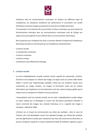 utilisateurs dans les environnements numériques. En utilisant ces différents types de
    compétences, les utilisateurs améliorent leur performance et surmontent une variété
    d'obstacles et chausses trappes qui jalonnent la route de ces médias particuliers.
    C’est pourquoi il est important de ne pas limiter la Culture numérique aux seuls aspects de
    fonctionnement technique dans les environnements numériques mais de l’élargir aux
    aspects de travail cognitifs et socio-affectifs dans un environnement informatique.

    Nous proposons par conséquent de poser un premier élément d’analyse des Compétences
    Numériques de Base en commençant par les Compétences compréhensives :

-   La lecture visuelle
-   La reproduction numérique
-   La lecture numérique
-   La lecture critique
-   La dimension socio-affective de l’échange.




2. La lecture visuelle

    Le terme d’alphabétisation visuelle, entendu comme capacité de comprendre, d’utiliser,
    d’évaluer et de composer en utilisant des images, est apparu dans les années 1960. Renée
    Hobbs a montré que l’apprentissage préalable n’était pas une condition requise pour
    comprendre les images visuelles : les images ne fournissent certes pas les mêmes
    informations que l’expérience en trois dimensions mais leur nature iconique signifie que la
    relation entre le symbole et le référent n’est pas arbitraire.

    L’interprétation vient du contexte narratif, non du code. L’alphabétisation visuelle intègre
    un savoir critique qui se développe au travers des discussions permettant d’étudier la
    nature construite des images, leur contexte historique, et la « capacité des images à
    manipuler » (Bamford, 2003).

    L'écriture est un moyen de communication qui utilise des symboles ; dans le cours de
    l'histoire, elle a été développée à partir d'un alphabet d’images, qui utilisait des symboles
    avec des significations visuelles pour représenter des mots, des consonnes ou des lettres, et
    qui par conséquent requérait un niveau relativement faible de médiation cognitive, jusqu’à



                                                                                                    8
 