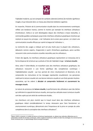 l’alphabet moderne, qui est composé de symboles abstraits (Lettres) de moindre signifiance
       imagée, et qui nécessite donc un niveau plus élevé de médiation cognitive.

       En revanche, l'histoire de la communication visuelle dans les environnements numériques
       reflète une tendance inverse, comme le montre par exemple les interfaces utilisateurs
       d’ordinateurs. Celles-ci se sont développées depuis des interfaces à bases textuelles, à
       commandes guidées syntaxiques jusqu’à des interfaces utilisateurs graphiques intuitives qui
       mettent en œuvre les principes « de l’utilisation de la vision pour penser » et créent une
       communication visuelle efficace qui «parle la langue de l'utilisateur ».

       La recherche des usages a indiqué qu'il est plus facile pour la plupart des utilisateurs,
       débutants comme experts, d’apprendre à partir d'interfaces graphiques, parce qu'elles
       recourent à des communications visuelles naturelles avec les utilisateurs.

       À bien des égards, les interfaces utilisateurs graphiques représentent un renouveau de la
       forme disparue de la lecture qui a prévalu à l'ère de l'alphabet image : la lecture visuelle.

       Ainsi, selon Y Eshet-Alkalai, en travaillant avec des interfaces utilisateurs graphiques, les
       utilisateurs recourent à une forme spécifique des compétences numérique –
       l’alphabétisation visuelle - qui leur permet de «lire» intuitivement et librement, et de
       comprendre les instructions et les messages représentés visuellement. Les personnes
       maîtrisant la lecture visuelle ont une bonne mémoire visuelle et une forte pensée intuitivo-
       associative, qui les aident à décoder et comprendre facilement et couramment les
       messages visuels.

       La nature du processus de lecture visuelle, la performance des utilisateurs avec des tâches
       qui sollicitent la capacité de lecture visuelle, ainsi que leur attitude envers la lecture visuelle
       sont des sujets qui ont attiré de nombreuses études.

       Les chercheurs ont alors montré que le travail visuel dans des interfaces utilisateurs
       graphiques réduit considérablement le temps nécessaire pour faire fonctionner un
       environnement numérique, démontrant ainsi l'importance de la prise en compte de cette
       compétence dans la conception des interfaces utilisateurs2.


2
 Mason (2002) a proposé un modèle de lecture et d’écriture hypertextuelle, en utilisant des méthodes différentes pour la
présentation visuelle de données numériques, et Mc Loughlin et Hutchinson (2002) ont décrit les avantages d'un environnement
visuel numérique pour un apprentissage réussi de langue étrangère.



                                                                                                                               9
 