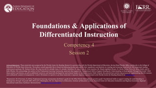 Foundations & Applications of
Differentiated Instruction
Competency 4
Session 2
Acknowledgements: These materials were prepared by the Florida Center for Reading Research in partnership with the Florida Department of Education, the Just Read Florida! Office, and faculty in the College of
Education at Florida State University. The authors would especially like to thank the following faculty and staff for their significant contributions to creating and reviewing materials for this integrated reading
endorsement pathway: Mr. Nathan Archer, Ms. Amy Carroll, Dr. Jennifer Gans, Dr. Jennifer Hamilton, Dr. Laurie Lee, Dr. Arzu Leushuis, Ms. Shayla Lightfoot-Brown, Dr. Nicole Patton Terry, Dr. Kevin Smith, and Dr.
Kelly Whalon. We acknowledge the authors of the Professional Learning Community materials that support the Foundational Skills to Support Reading for Understanding in Kindergarten Through 3rd Grade*. With
those authors' permission, as well as additional resources and materials developed by instructional leaders in Seminole County Public Schools, the same format and five step process for implementing the PLC sessions
were utilized for content in Competencies 1 and 2. Permission to reprint or use these materials is required. Inquiries may directed to the Florida Center for Reading Research at fcrr@fcrr.org.
*Kosanovich, M. & Foorman, B. (2016). Professional learning communities facilitator’s guide for the What Works Clearinghouse practice guide: Foundational skills to support reading for understanding in
kindergarten through 3rd grade (REL 2016-227). Washington, DC: U.S. Department of Education, Institute of Education Sciences, National Center for Education Evaluation and Regional Assistance, Regional
Educational Laboratory Southeast. Retrieved from http://ies.ed.gov/ncee/edlabs.
 