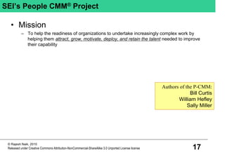 17
© Rajesh Naik, 2010
Released under Creative Commons Attribution-NonCommercial-ShareAlike 3.0 Unported License license
SEI’s People CMM® Project
• Mission
– To help the readiness of organizations to undertake increasingly complex work by
helping them attract, grow, motivate, deploy, and retain the talent needed to improve
their capability
Authors of the P-CMM:
Bill Curtis
William Hefley
Sally Miller
 