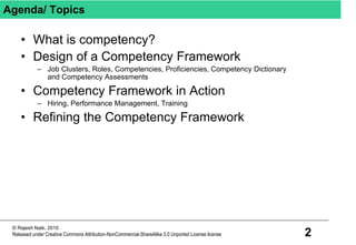 2
© Rajesh Naik, 2010
Released under Creative Commons Attribution-NonCommercial-ShareAlike 3.0 Unported License license
Agenda/ Topics
• What is competency?
• Design of a Competency Framework
– Job Clusters, Roles, Competencies, Proficiencies, Competency Dictionary
and Competency Assessments
• Competency Framework in Action
– Hiring, Performance Management, Training
• Refining the Competency Framework
 