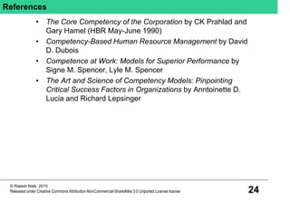 24
© Rajesh Naik, 2010
Released under Creative Commons Attribution-NonCommercial-ShareAlike 3.0 Unported License license
References
• The Core Competency of the Corporation by CK Prahlad and
Gary Hamel (HBR May-June 1990)
• Competency-Based Human Resource Management by David
D. Dubois
• Competence at Work: Models for Superior Performance by
Signe M. Spencer, Lyle M. Spencer
• The Art and Science of Competency Models: Pinpointing
Critical Success Factors in Organizations by Anntoinette D.
Lucia and Richard Lepsinger
 