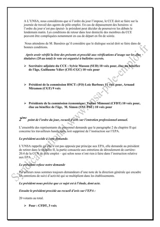 A L’UNSA, nous considérons que si l’ordre du jour l’impose, le CCE doit se faire sur la
   journée de travail des agents de pôle emploi. En cas de dépassement des horaires- si
   l’ordre du jour n’est pas épuisé- le président peut décider de poursuivre les débats le
   lendemain matin. Les conditions de retour dans leur domicile des membres du CCE
   peuvent être compliquées notamment en cas de départ en fin de soirée.

    Nous attendons de M. Bassères qu’il considère que le dialogue social doit se faire dans de
   bonnes conditions.

     Après avoir vérifié la liste des présents et procédé aux vérifications d’usage sur les élus
   titulaires (20 au total) le vote est organisé à bulletins secrets.

       Secrétaire adjointe du CCE : Sylvie Masson (SUD) 10 voix pour, élue au bénéfice
       de l'âge, Guillaume Ydier (CFE-CGC) 10 voix pour



       Président de la commission HSCT: (FO) Loic Barboux 11 voix pour, Arnaud
       Miramon (CGT) 9 voix



       Présidente de la commission économique: Yolène Mimouni (CFDT) 10 voix pour,
       élue au bénéfice de l'âge, M. Simon (SNU/FSU) 10 voix pour


2ème point de l’ordre du jour, recueil d’avis sur l’entretien professionnel annuel.
L’ensemble des représentants du personnel demande que le paragraphe 2 du chapitre II qui
concerne les travailleurs handicapés, soit supprimé de l’instruction sur l’EPA.

Le président accède à cette demande.

L’UNSA rappelle qu’elle n’est pas opposée par principe aux EPA, elle demande au président
de retirer dans le chapitre II, la partie consacrée aux entretiens de déroulement de carrière-
20.4 de la CCN de pôle emploi – qui selon nous n’ont rien à faire dans l’instruction relative
aux EPA.

Le président refuse notre demande

Par ailleurs nous sommes toujours demandeurs d’une note de la direction générale qui encadre
les entretiens de suivi d’activité qui se multiplient dans les établissements.

Le président nous précise que ce sujet est à l’étude, dont acte.

Ensuite le président procède au recueil d’avis sur l’EPA :

20 votants au total.

       Pour : CFDT, 3 voix
 