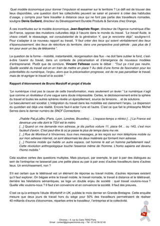 Quel  modèle  économique  pour  donner  l’impulsion  et  essaimer  sur  le  territoire  ?  Le  défi  est  de  trouver  des  
lieux disponibles, une question dont les collectivités peuvent se saisir et parvenir à créer des habitudes
d’usage, y compris pour faire travailler à distance ceux qui ne font pas partie des travailleurs nomades,
souligne Denis Guibard, directeur du Développement Durable Produits & Services chez Orange.

À ces incertitudes sur le modèle économique, Jean-Baptiste Roger, directeur de l'Agence numérique d'Ile-
de-France,  oppose  des  mutations  culturelles  déjà  à  l’œuvre  dans  le  monde  du  travail.   “Le  travail  fluide,  le  
chaos   créatif,   le   réseautage,   est   consubstantiel   de   la   génération   Y,   que   je   rencontre   déjà”,   souligne-t-il.
Pour   s’adapter   à   ce   nouveau   rapport   au   travail,   “il   faut   créer   des   lieux   qui   soient   véritablement   des   lieux  
d’épanouissement,  des  lieux  de  réécriture  du  territoire,  dans  une  perspective  post-pétrole : pas plus de 5
km pour avoir un lieu de télécentre “.

La question de la forme - mobilité, instantanéité, réorganisation des flux - ne  doit  faire  oublier  le  fond,  c’est-
à-dire   l’avenir   du   travail,   dans   un   contexte   de   précarisation   et   d’émergence   de   nouveaux   modèles  
d’entreprenariat.   Plutôt   que   de   conclure, Vincent Feltesse ouvre le débat : “Tout   ça   n’est   pas   neutre.  
Quelle société du travail est-on en train de mettre en place ?  Au  delà  d’une  forme  de  fascination  pour  les  
potentialités  du  numérique,  l’enjeu,  alors  que  la  précarisation  progresse,  est  de  ne  pas parcelliser le travail,
mais de ré-agréger  le  travail  et  la  société.”

Rapport  d’étonnement  de  Bruno  Marzloff  et  projet  d’étude

“Le  numérique  n’est  pas  la  cause  de  cette  transformation,  mais  seulement  un  levier.”   Le  numérique  n’agit  
que comme un révélateur  d’une  vague  sans  doute  irrépressible.  Certes,  le  décloisonnement  entre  la  sphère  
du  travail  et  toutes  les  autres  sphères  révèle  un  éparpillement,  source  de  tensions…  et  de  solutions.  
Le  basculement  est  sociétal.  L’intégration  du  travail  dans  les  mobilités  est  clairement  l’enjeu.  La  dispersion  
du quotidien est déjà une réalité. Encore faut-il  acter  l’une  et  l’autre.  C’est  ce  que  fait  le  philosophe  Michel  
Serres dans le dernier numéro de SNCF Connections :

         J'habite PaLyLoBru (Paris, Lyon, Londres, Bruxelles)…  L'espace-temps  a  rétréci  […]  La  France  est  
         devenue une ville dont le TGV est le métro.
         […]  Quand  on  me  demande  mon  adresse,  je  dis  parfois  voiture  11,  place  64…  ou  14G,  c'est  mon  
         fauteuil d'avion. C'est peut-être là où je passe le plus de temps dans ma vie.
         […]  Rue  de  Montreuil  à  Vincennes,  tous  mes  messages,  je  les  reçois  sur  mon  téléphone  mobile  ou  
         sur mon adresse internet, ce sont désormais les deux matériels qui forment mon adresse.
         […]   l'homme   mobile   qui   habite   un   autre   espace,   cet   homme   là est un homme parfaitement neuf.
         Cette révolution anthropologique touche l'essence même de l'homme. L'homo sapiens est devenu
         l'homo mobilis."

Cela soulève certes des questions multiples. Mais pourquoi, par exemple, le pair à pair des dialogues au
sein  de  l’entreprise  ne  laisserait  pas  une  petite  place  au  pair  à  pair  avec  d’autres  travailleurs  dans  d’autres  
lieux. Un enrichissement, non ?

S’il   est   certain   que   le   télétravail   est   un   élément   de   réponse   au   travail   mobile,   d’autres   réponses   existent
qu’il  faut  explorer.  On  bégaie  entre  le  travail  mobile,  le  travail  nomade,  le  travail  à  distance  et  le  télétravail,  
derrière les hésitations sémantiques, se loge un double enjeu de société : quel travail voulons-nous ?
Quelle ville voulons-nous ? Il faut  s’en  convaincre  et  en  convaincre  la  société.  Il  faut  des  preuves.  

C’est  ce  qu’a  entrepris  l’étude  Workshift in UK, publiée le mois dernier en Grande-Bretagne. Cette enquête
mesure que deux jours de travail hors du siège pour 50% des travailleurs permettraient de réaliser
40 milliards  d’euros  d’économies,  réparties  entre  le  travailleur,  l’entreprise  et  la  collectivité.  




                                                  Chronos – 4, rue du Caire 75002 Paris
                                        Email : contact@groupechronos.org – Tél : 01 42 56 02 45
 