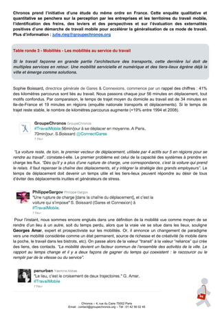Chronos   prend   l’initiative   d’une   étude   du   même   ordre   en   France.   Cette   enquête   qualitative   et  
quantitative se penchera sur la perception par les entreprises et les territoires du travail mobile,
l’identification   des   freins,   des   leviers   et   des   perspectives   et   sur   l’évaluation   des   externalités  
positives  d’une  démarche  de  travail  mobile  pour  accélérer  la  généralisation  de  ce  mode  de  travail.
Plus  d’information  :  julie.rieg@groupechronos.org


Table ronde 3 - Mobilités - Les mobilités au service du travail

Si le travail façonne en grande partie l'architecture des transports, cette dernière lui doit de
multiples services en retour. Une mobilité servicielle et numérique et des tiers-lieux égrène déjà la
ville et émerge comme solutions.


Sophie Boissard, directrice générale de Gares & Connexions, commence par un rappel des chiffres : 41%
des kilomètres parcourus sont liés au travail. Nous passons chaque jour 56 minutes en déplacement, tout
motifs confondus. Par comparaison, le temps de trajet moyen du domicile au travail est de 34 minutes en
Ile-de-France et 19 minutes en régions (enquête nationale transports et déplacements). Si le temps de
trajet reste stable, le nombre de kilomètres parcourus augmente (+19% entre 1994 et 2008).




 “La  voiture  reste,  de  loin,  le  premier  vecteur  de déplacement, utilisée par 4 actifs sur 5 en régions pour se
rendre au travail”,  constate-t-elle. Le premier problème est celui de la capacité des systèmes à prendre en
charge les flux.  “Dès  qu’il  y  a  plus  d’une  rupture  de  charge,  une  correspondance,  c’est la voiture qui prend
le  relais.  Il  faut  repenser  la  chaîne  des  déplacements,  et  y  intégrer  la  stratégie  des  grands  employeurs”. Le
temps de déplacement doit devenir un temps utile et les tiers-lieux peuvent répondre au désir de tous
d’éviter  des  déplacements inutiles et générateurs de stress.




 Pour  l’instant,  nous  sommes  encore  englués  dans  une  définition  de  la  mobilité  vue  comme  moyen  de  se  
rendre   d’un   lieu   à   un   autre,   soit   du   temps   perdu,   alors   que   la   vraie   vie   se   situe   dans   les   lieux,   souligne  
Georges Amar, expert et prospectiviste sur les mobilités. Or, il annonce un changement de paradigme
vers une mobilité considérée comme un état permanent, source de richesse et de créativité (le mobile dans
la poche, le travail dans les bistrots, etc). On passe alors  de  la  valeur  “transit”  à  la  valeur  “reliance”  qui  crée  
des liens, des contacts. “La  mobilité  devient  un  facteur  commun  de  l’ensemble  des  activités  de  la  ville.  Le  
rapport au temps change et il y a deux façons de gagner du temps qui coexistent : le raccourcir ou le
remplir  par  de  la  vitesse  ou  du  service”.




                                                   Chronos – 4, rue du Caire 75002 Paris
                                         Email : contact@groupechronos.org – Tél : 01 42 56 02 45
 