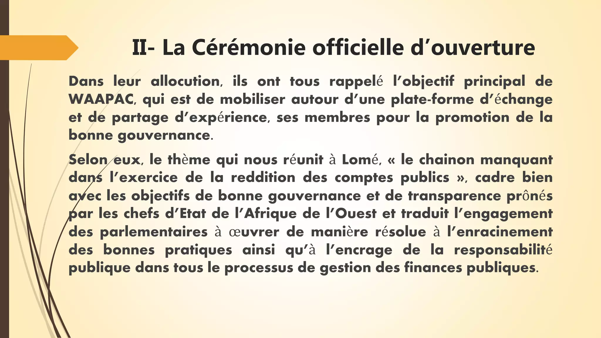 II- La Cérémonie officielle d’ouverture
Dans leur allocution, ils ont tous rappelé l’objectif principal de
WAAPAC, qui est de mobiliser autour d’une plate-forme d’échange
et de partage d’expérience, ses membres pour la promotion de la
bonne gouvernance.
Selon eux, le thème qui nous réunit à Lomé, « le chainon manquant
dans l’exercice de la reddition des comptes publics », cadre bien
avec les objectifs de bonne gouvernance et de transparence prônés
par les chefs d’Etat de l’Afrique de l’Ouest et traduit l’engagement
des parlementaires à œuvrer de manière résolue à l’enracinement
des bonnes pratiques ainsi qu’à l’encrage de la responsabilité
publique dans tous le processus de gestion des finances publiques.
 