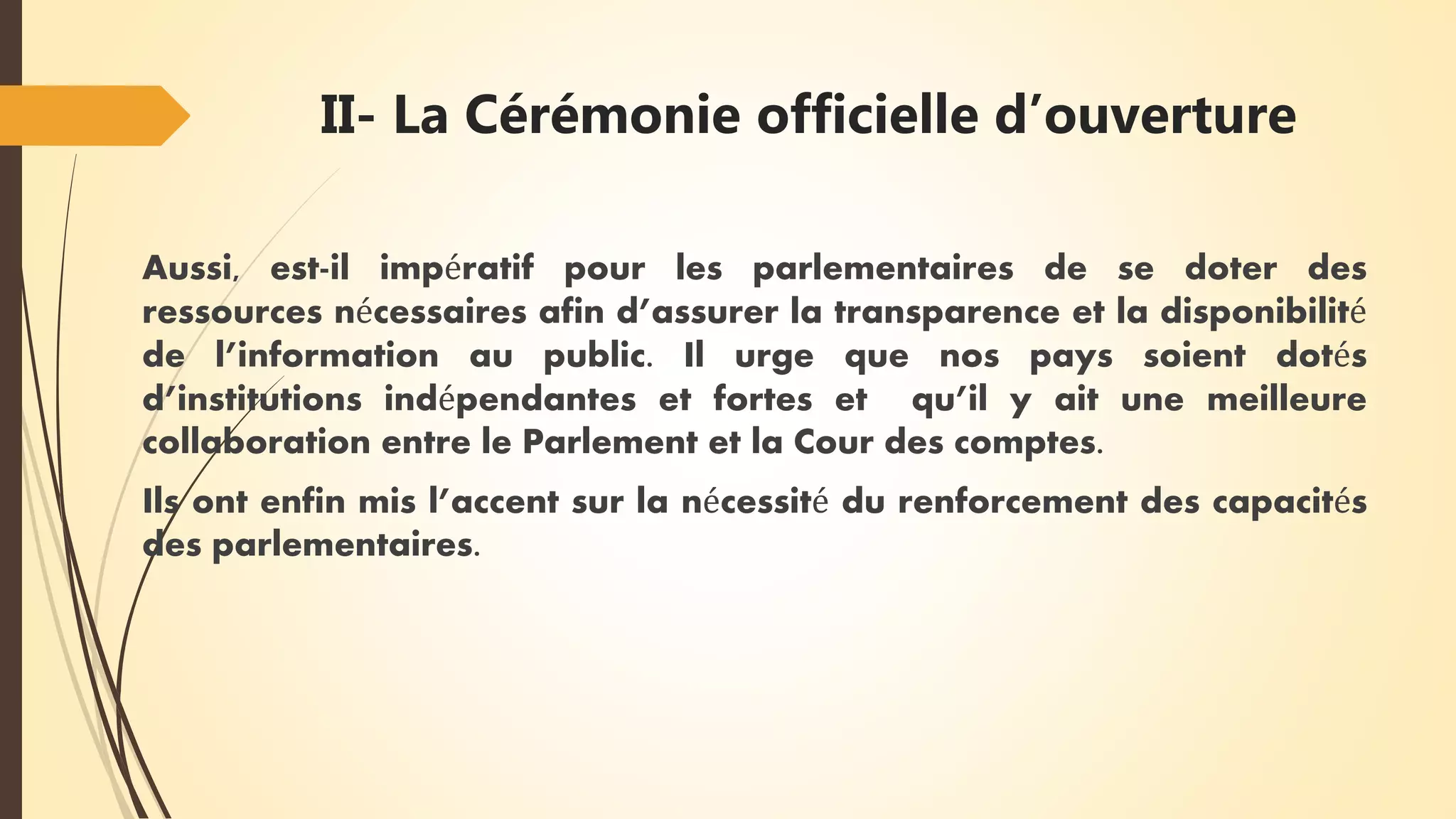 II- La Cérémonie officielle d’ouverture
Aussi, est-il impératif pour les parlementaires de se doter des
ressources nécessaires afin d’assurer la transparence et la disponibilité
de l’information au public. Il urge que nos pays soient dotés
d’institutions indépendantes et fortes et qu’il y ait une meilleure
collaboration entre le Parlement et la Cour des comptes.
Ils ont enfin mis l’accent sur la nécessité du renforcement des capacités
des parlementaires.
 