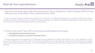 Etat de l’art opérationnel
• Une bonne partie des après-midis était consacrée aux retours d’expérience : Natixis, Voyages-SNCF, Groupe
SPB (assureur), Mr Bricolage, Thales, Société Générale, AG2R.
10
 Si les interventions étaient attendues bienveillantes et « vendeuses » les différents intervenants ont toutefois souligné les prudences
initiales et les espoirs finalement assez vite dépassés. Notamment grace à la simplicité et rapidité d’implémentation des solutions (6 mois
en moyenne) et la réactivité des équipes (internes et prestataires).
• Facteur clé de succès ? Deux FCS ont été presque systématiquement évoqués :
• La Qualité des données d’entrée (corpus)
• La nécessaire implication et expertise de l’équipe interne.
 Plusieurs intervenants ont rappelé que la Qualité des données d’entrée des modèles d’IA était bien sûr un enjeu identifié en amont
mais qu’il ne fallait pas sous-estimer l’enjeu sur le résultat. Le Big Data est une exposition des données mais n’en garantit pas la qualité.
C’est à retenir également pour vos projets : ce n’est pas l’utilisateur qui devra nourrir l’IA mais un expert qui devra maitriser les données
d’entrée.
 