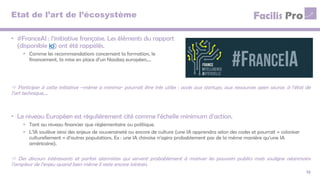 Etat de l’art de l’écosystème
• #FranceAI : l’initiative française. Les éléments du rapport
(disponible ici) ont été rappelés.
• Comme les recommandations concernant la formation, le
financement, la mise en place d’un Nasdaq européen,…
12
 Participer à cette initiative –même a minima- pourrait être très utiles : accès aux startups, aux ressources open source, à l’état de
l’art technique,…
• Le niveau Européen est régulièrement cité comme l’échelle minimum d’action.
• Tant au niveau financier que réglementaire ou politique.
• L’IA soulève ainsi des enjeux de souveraineté ou encore de culture (une IA apprendra selon des codes et pourrait « coloniser
culturellement » d’autres populations. Ex : une IA chinoise n’agira probablement pas de la même manière qu’une IA
américaine).
 Des discours intéressants et parfois alarmistes qui servent probablement à motiver les pouvoirs publics mais souligne néanmoins
l’ampleur de l’enjeu quand bien même il reste encore lointain.
 