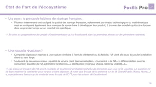 Etat de l’art de l’écosystème
• Use cases : la principale faiblesse des startups françaises.
• Plusieurs intervenants ont souligné la qualité des startups françaises, notamment au niveau technologique ou mathématique
mais en soulignant également leur manque de savoir-faire à développer leur produit, à trouver des marchés quitte à se focuser
dans un premier temps sur un marché très spécifique.
13
 En écho au pragmatisme des projets d’implémentation qui se focalisaient dans les premières phases sur des périmètres restreints.
• Une nouvelle révolution ?
• Comparée à plusieurs reprises à une rupture similaire à l’arrivée d’Internet ou du Mobile, l’IA vient elle aussi bousculer la relation
client au sens large.
• Soulevant de nouveaux enjeux : qualité de service client (personnalisation, « humanité » de l’IA,…), différenciation avec les
concurrents (qualité de l’IA, périmètre fonctionnel,…), distribution et canaux (Alexa, ranking, visibilité…),…
 Les enjeux et impacts de l’IA seront multiples et toucheront probablement plus de domaines que vous ne le voudriez. La question est
de bien maitriser le calendrier pour ne pas se faire dépasser. A noter que le sujet de la présence sur les IA Grand Public (Alexa, Home,…)
a probablement beaucoup de similarité avec le sujet de l’OTT pour les acteurs de l’audiovisuel.
 