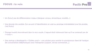 FOCUS : la voix
14
• Un (futur) axe de différenciation majeur (designer vocaux, sémantique, tonalité,…)
• Une donnée très sensible. Car servant à l’identification et sujet au piratage irrémédiable (une fois piratée,
c’est foutu)
• Orange investit énormément dans la reco vocale. L’exposé était intéressant bien qu’il ne contenait pas de
« scoop ».
• Une startup a développé le « Cookie vocal » : une solution pour enrichir la connaissance client de l’analyse
des conversations téléphoniques avec l’entreprises (support, service commercial,…)
 