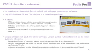 FOCUS : la voiture autonome
15
• Un exposé un peu décevant de Renault sur l’#IA mais intéressant au demeurant sur le reste.
• Une globalisation de l’IA avec l’électrification et la connexion des voitures.
• A retenir :
• L’IA à de multiples niveaux : prévision consommation électrique, production,
conception, ventes, SAV et bien sûr conduite autonome (voir photo)
• Difficulté à concilier les cycles de vie / temps de développement entre ces 3
révolutions
• Changement de Business Model : le changement est certain. Le Business
Model lui …
• L’enjeu principal n’est peut-être même technique. L’aspect juridico-réglementairement de la voiture
autonome est énorme.
• Deux écoles s’affrontent à l’image de ce qui a été évoqué précédemment (état de l’art réglementaire) :
• Ceux qui laisseraient bien une chance à la machine plaidant notamment pour qu’une démonstration d’une valeur ajoutée
significative de l’IA suffise
• et d’autres qui appellent à contrôler et laisser l’humain aux commandes (comme l’a recommandé récemment l’Europe).
 