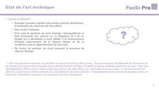 Etat de l’art technique
• Local vs Cloud ?
• Evoquée à plusieurs reprises mais jamais vraiment directement,
la localisation du calcul devrait faire débat.
• Deux écoles s’opposent.
• D’un coté les partisans du local (certains s’enorgueillissant se
faire fonctionner leur solution sur un Raspberry PI à 5€ ou
Google qui a développé sa puce dédiée à la reconnaissance
d’image) argumentant de la latence réduite et de la
compliance avec la réglementation (cf. plus loin).
• De l’autre, les partisans du cloud avancent la puissance de
calcul et l’énergie.
5
 Pour les opérateurs télécoms, ce n’est bien sûr pas tout à fait la même chose… Tout comme pour les fabricants de terminaux ou
de chipset (non représentés). Il semble qu’au-delà de l’aspect juridique, la réalité se situera probablement entre les deux. Avec une
technologie qui offrira toujours davantage de puissance, des algorithmes qui s’optimiseront toujours plus, on devrait basculer du
Cloud au Local mais en étant connecté pour le traitement des demandes (ex : l’interprétation de la commande de pizza se fera en
local mais l’interaction nécessitera une connexion au SI du fournisseur).
?
 