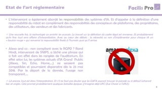 Etat de l’art réglementaire
• L’intervenant a également abordé les responsabilités des systèmes d’IA. Et d’appeler à la définition d’une
responsabilité du robot en complément des responsabilités des concepteurs de plateforme, des propriétaires,
des utilisateurs, des vendeurs et des fabricants.
8
 Une nouvelle fois, la technologie va enrichir les avocats. Le travail sur la définition du cadre légal est immense. Et probablement
qu’in fine tout sera affaire d’interprétation. Avec au cœur des débats : la nécessité ou non d’implémenter pour chaque IA un
« bouton rouge » qui renverrai la responsabilité finale à l’humain quoi qu’il arrive.
• Alexa and co : non compliant avec le RGPD ? Rand
Hindi, intervenant de SNIPS, a lâché une phrase qui
a fait son effet dans les rangées de l’auditorium. En
effet selon lui, les systèmes actuels d’IA Grand Public
(Alexa, Siri, Echo, Home,…) ne seraient pas
compatibles et pourraient disparaitre dès le 25 mai
2018. Par le déport de la donnée, l’usage non
transparent,…
 Là encore, tout est dans l’interprétation. Et s’il ne faut pas douter que les GAFA sauront trouver la parade ou à défaut lutteront
bec et ongles. Cela promet probablement quelques batailles épiques (j’imagine déjà UFC Que Choisir à l’affût).
 
