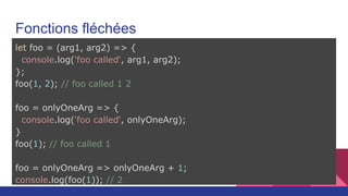 Fonctions fléchées
let foo = (arg1, arg2) => {
console.log('foo called', arg1, arg2);
};
foo(1, 2); // foo called 1 2
foo = onlyOneArg => {
console.log('foo called', onlyOneArg);
}
foo(1); // foo called 1
foo = onlyOneArg => onlyOneArg + 1;
console.log(foo(1)); // 2
 