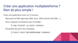 Créer une application multiplateforme ?
Rien de plus simple !
Créer une application Ionic en 2 minutes :
Nécessite le SDK appropié (SDK Java , SDK Android, IOS SDK ...)
Ionic s’appuie sur NodeJS, pour l’installer :
$ npm install -g ionic cordova
Possibilité de partir d’un template :
$ ionic start MySideMenuApp sidemenu
 