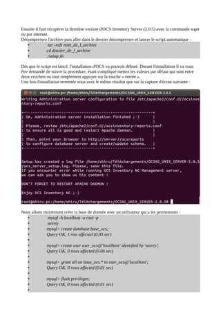 Ensuite il faut récupérer la dernière version d'OCS Inventory Server (2.0.5) avec la commande wget
ou par internet.
Décompressez l'archive puis aller dans le dossier décompresser et lancer le script automatique :
    •            tar -xvfz nom_de_l_archive
    •           cd dossier_de_l_archive
    •           ./setup.sh

Dès que le script est lancé, l'installation d'OCS va pouvoir débuté. Durant l'installation il va vous
être demandé de suivre la procédure, étant compliqué mettez les valeurs par défaut qui sont entre
deux crochets ou tout simplement appuyer sur la touche « entrée ».
Une fois l'installation terminée vous avez le même résultat que sur la capture d'écran suivante :




Nous allons maintenant créer la base de donnée avec un utilisateur qui a les permissions :
   •         mysql -h localhost -u root -p
   •         azerty
   •         mysql> create database base_ocs;
   •         Query OK, 1 row affected (0.03 sec)
   •
   •         mysql> create user user_ocs@'localhost' identified by 'azerty';
   •         Query OK, 0 rows affected (0.06 sec)
   •
   •         mysql> grant all on base_ocs.* to user_ocs@'localhost';
   •         Query OK, 0 rows affected (0.01 sec)
   •
   •         mysql> flush privileges;
   •         Query OK, 0 rows affected (0.01 sec)
   •
 