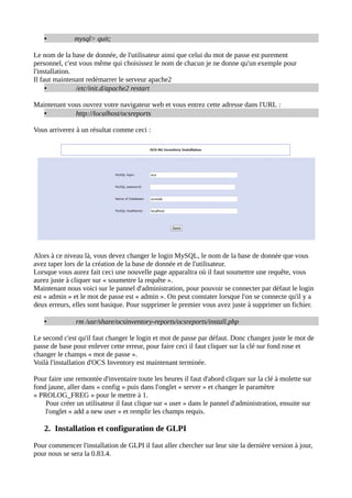 •          mysql> quit;

Le nom de la base de donnée, de l'utilisateur ainsi que celui du mot de passe est purement
personnel, c'est vous même qui choisissez le nom de chacun je ne donne qu'un exemple pour
l'installation.
Il faut maintenant redémarrer le serveur apache2
     •          /etc/init.d/apache2 restart

Maintenant vous ouvrez votre navigateur web et vous entrez cette adresse dans l'URL :
   •         http://localhost/ocsreports

Vous arriverez à un résultat comme ceci :




Alors à ce niveau là, vous devez changer le login MySQL, le nom de la base de donnée que vous
avez taper lors de la création de la base de donnée et de l'utilisateur.
Lorsque vous aurez fait ceci une nouvelle page apparaîtra où il faut soumettre une requête, vous
aurez juste à cliquer sur « soumettre la requête ».
Maintenant nous voici sur le pannel d'administration, pour pouvoir se connecter par défaut le login
est « admin » et le mot de passe est « admin ». On peut constater lorsque l'on se connecte qu'il y a
deux erreurs, elles sont basique. Pour supprimer le premier vous avez juste à supprimer un fichier.

   •           rm /usr/share/ocsinventory-reports/ocsreports/install.php

Le second c'est qu'il faut changer le login et mot de passe par défaut. Donc changez juste le mot de
passe de base pour enlever cette erreur, pour faire ceci il faut cliquer sur la clé sur fond rose et
changer le champs « mot de passe ».
Voilà l'installation d'OCS Inventory est maintenant terminée.

Pour faire une remontée d'inventaire toute les heures il faut d'abord cliquer sur la clé à molette sur
fond jaune, aller dans « config » puis dans l'onglet « server » et changer le paramètre
« PROLOG_FREG » pour le mettre à 1.
    Pour créer un utilisateur il faut clique sur « user » dans le pannel d'administration, ensuite sur
    l'onglet « add a new user » et remplir les champs requis.

   2. Installation et configuration de GLPI

Pour commencer l'installation de GLPI il faut aller chercher sur leur site la dernière version à jour,
pour nous se sera la 0.83.4.
 