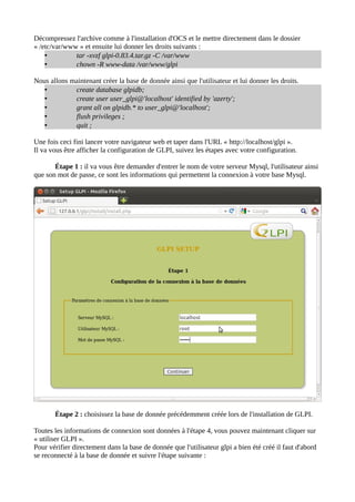 Décompressez l'archive comme à l'installation d'OCS et le mettre directement dans le dossier
« /etc/var/www » et ensuite lui donner les droits suivants :
    •         tar -xvzf glpi-0.83.4.tar.gz -C /var/www
    •         chown -R www-data /var/www/glpi

Nous allons maintenant créer la base de donnée ainsi que l'utilisateur et lui donner les droits.
   •         create database glpidb;
   •         create user user_glpi@'localhost' identified by 'azerty';
   •         grant all on glpidb.* to user_glpi@'localhost';
   •         flush privileges ;
   •         quit ;

Une fois ceci fini lancer votre navigateur web et taper dans l'URL « http://localhost/glpi ».
Il va vous être afficher la configuration de GLPI, suivez les étapes avec votre configuration.

       Étape 1 : il va vous être demander d'entrer le nom de votre serveur Mysql, l'utilisateur ainsi
que son mot de passe, ce sont les informations qui permettent la connexion à votre base Mysql.




       Étape 2 : choisissez la base de donnée précédemment créée lors de l'installation de GLPI.

Toutes les informations de connexion sont données à l'étape 4, vous pouvez maintenant cliquer sur
« utiliser GLPI ».
Pour vérifier directement dans la base de donnée que l'utilisateur glpi a bien été créé il faut d'abord
se reconnecté à la base de donnée et suivre l'étape suivante :
 