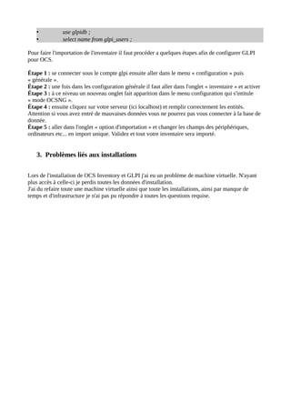 •           use glpidb ;
   •           select name from glpi_users ;

Pour faire l'importation de l'inventaire il faut procéder a quelques étapes afin de configurer GLPI
pour OCS.

Étape 1 : se connecter sous le compte glpi ensuite aller dans le menu « configuration » puis
« générale ».
Étape 2 : une fois dans les configuration générale il faut aller dans l'onglet « inventaire » et activer
Étape 3 : à ce niveau un nouveau onglet fait apparition dans le menu configuration qui s'intitule
« mode OCSNG ».
Étape 4 : ensuite cliquez sur votre serveur (ici localhost) et remplir correctement les entités.
Attention si vous avez entré de mauvaises données vous ne pourrez pas vous connecter à la base de
donnée.
Étape 5 : aller dans l'onglet « option d'importation » et changer les champs des périphériques,
ordinateurs etc... en import unique. Validez et tout votre inventaire sera importé.


   3. Problèmes liés aux installations

Lors de l'installation de OCS Inventory et GLPI j'ai eu un problème de machine virtuelle. N'ayant
plus accès à celle-ci je perdis toutes les données d'installation.
J'ai du refaire toute une machine virtuelle ainsi que toute les installations, ainsi par manque de
temps et d'infrastructure je n'ai pas pu répondre à toutes les questions requise.
 