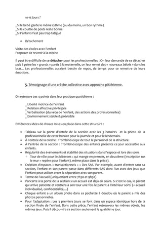 10-15 jours ?
_Si le bébé garde le même rythme (ou du moins, un bon rythme)
_Si la courbe de poids reste bonne
_Si l'enfant n'est pas trop fatigué
 Détachement
Visite des écoles avec l'enfant
Proposer de revenir à la crèche
Il peut être difficile de se détacher pour les professionnelles : On leur demande de se détacher
puis à peine les « grands » partis à la maternelle, on leur remet des « nouveaux bébés » dans les
bras... Les professionnelles auraient besoin de repos, de temps pour se remettre de leurs
émotions.
5. Témoignage d'une crèche collective avec approche piklérienne.
On retrouve ces 4 points dans leur pratique quotidienne :
_ Liberté motrice de l'enfant
_ Relation affective privilégiée
_ Verbalisation (du vécu de l'enfant, des actions des professionnelles)
_ Environnement stable & prévisible
Différentes idées de choses mises en place dans cette structure :
 Tableau sur la porte d'entrée de la section avec les 3 horaires et la photo de la
professionnelle de cette horaire pour la journée et pour le lendemain.
 À l'entrée de la crèche : Trombinoscope de tout le personnel de la structure.
 À l'entrée de la section : Trombinoscope des enfants présents ce jour accessible aux
enfants.
 Régularité des événements et stabilité des situations dans l'espace et lors des soins
◦ Tour de rôle pour les biberons : qui mange en premier, en deuxième (inscription sur
le mur = repère pour l'enfant), même place dans la pièce).
 Création d'espaces « transactionnels » = Des SAS. Par exemple, avant d'entrer sans sa
section, l'enfant et son parent passe dans différents SAS donc l'un avec des jeux que
l'enfant peut utiliser avant la séparation avec son parent.
 Terme de l'accueil (uniquement entre 7h30 et 9h30)
 Pancarte à la porte de la section si un accueil est déjà en cours. Si c'est le cas, le parent
qui arrive patiente et rentrera à son tour une fois le parent à l'intérieur sorti. (= accueil
individualisé, confidentialité,...)
 Chaque enfant a un album photo dans sa pochette à doudou où le parent a mis des
photos personnelles.
 Pour l'adaptation : Les 3 premiers jours se font dans un espace identique hors de la
section finale de l'enfant. Dans cette pièce, l'enfant retrouvera les mêmes objets, les
mêmes jeux. Puis il découvrira sa section seulement le quatrième jour.
 