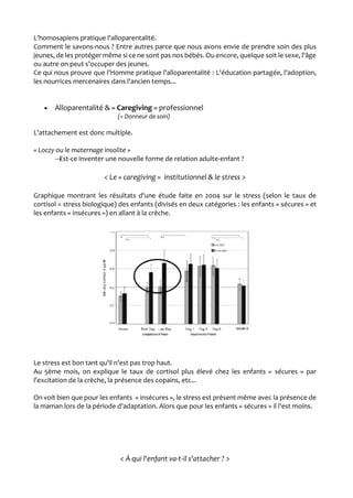 L'homosapiens pratique l'alloparentalité.
Comment le savons-nous ? Entre autres parce que nous avons envie de prendre soin des plus
jeunes, de les protéger même si ce ne sont pas nos bébés. Ou encore, quelque soit le sexe, l'âge
ou autre on peut s'occuper des jeunes.
Ce qui nous prouve que l'Homme pratique l'alloparentalité : L'éducation partagée, l'adoption,
les nourrices mercenaires dans l'ancien temps...
 Alloparentalité & « Caregiving » professionnel
(= Donneur de soin)
L'attachement est donc multiple.
« Loczy ou le maternage insolite »
→Est-ce inventer une nouvelle forme de relation adulte-enfant ?
< Le « caregiving » institutionnel & le stress >
Graphique montrant les résultats d'une étude faite en 2004 sur le stress (selon le taux de
cortisol = stress biologique) des enfants (divisés en deux catégories : les enfants « sécures » et
les enfants « insécures ») en allant à la crèche.
Le stress est bon tant qu'il n'est pas trop haut.
Au 5ème mois, on explique le taux de cortisol plus élevé chez les enfants « sécures » par
l'excitation de la crèche, la présence des copains, etc...
On voit bien que pour les enfants « insécures », le stress est présent même avec la présence de
la maman lors de la période d'adaptation. Alors que pour les enfants « sécures » il l'est moins.
< À qui l'enfant va-t-il s'attacher ? >
 