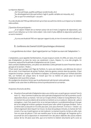 La réponse dépend :
_De l'accueil (type, qualité, politique sociale locale, etc)
_Du développement (de quel enfant s'agit-il, quelle variable est mesurée, etc)
_De ce que l'on entend par « accueil »
Il y a des études de l'INS qui démontrent qu'un bon accueil à la crèche a un impact sur la relation
mère-enfant.
[ Question d'une participante :
_Si on sépare l'enfant de sa maman autour de ses 8 mois (=angoisse de séparation), cela
aura-t-il une influence sur le lien mère-enfant Cela rend-t-il plus difficile la séparation plutôt qu'a
un autre moment ?
_Il y a euune étude de l'INSvers 1990 par rapportà cela,etrienn'a montré cette influence...]
2. Conférence de Chantal FLEURY (psychologue clinicienne)
< Les gardiennes du trésor : Quel regard porter sur l'enfant au cours de l'adaptation ? >
L'adaptation, aussi appelée familiarisation, n'a pas toujours existé. En effet, en 1970, il n'y avait
pas d'adaptation ou dans les rares cas seulement 2 jours. Depuis, il y a eu des progrès. En
moyenne, aujourd'hui la période d'adaptation est de 15 jours.
Dans certains établissements, une pièce est destinée à cette période là avant l'insertion dans le
groupe et la section « finale ».
Il faut savoir que quelque soit l'âge de l'enfant, il y aura une réaction, une détresse de celui-ci
tôt ou tard. Il est important de porter l'enfant, dans les gestes comme dans les paroles. Il faut
respecter le temps « propre » de l'enfant à s'adapter. Un travail psychique sur l'enfant doit être
fait, car l'enfant est unique donc le travail que l'on va mettre en place pour lui durant
l'adaptation doit aussi être unique.
On souligne les émotions fortes que le professionnel subi durant cette période.
Le bébé va de suite faire la différence entre le professionnel et sa maman.
Projection d'extraits de films
 Situation d'une période d'adaptation dans une crèche avec un petit garçon nommé Tom (3
mois ½) : Nous sommes le 4ème jour de la période d'adaptation lors de la première courte
séparation d'avec sa maman. Tom est sur le tapis d'éveil, il observe tranquillement. Puis, à
ce moment les autres enfants de la section se mettent un à un à pleurer. Séance de « pleurs
contagieux » mais Tom, quant à lui, ne se met pas à pleurer. La professionnelle qui s'occupe
de lui est obligé de le laisser quelques instants pour aller calmer le groupe d'enfant. Tom a
sa tétine dans sa bouche et il la tète plus fort, avec plus d'entrain. Il arrive à « résisté » au
climat angoissant dans lequel il se trouve. Au bout de quelques minutes, la maman de Tom
revient. À sa vue, le petit garçon se met à pleurer. La maman le porte, lui fais un câlin, mais
Tom ne cesse de pleurer. C'est une manière pour lui de se décharger de l'angoisse qu'il a
accumulé lors de la séparation et notamment lors des pleurs difficiles des autres enfants
autour de lui. On peut aussi dire, que ce la montre la relation sécurisante qu'il a avec sa
 