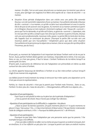 maman : En effet, Tom se sent assez sécurisé avec sa maman pour lui montrer que cela ne
va pas, pour partager son angoisse.Il se libère ainsi auprès de sa « base de sécurité » = sa
maman.
 Situation d'une période d'adaptation dans une crèche avec une petite fille nommée
Dounya. Lors de la première séparation d'avec sa maman, l'accueillante demande à Dounya
de dire « aurevoir » à sa maman, ce qu'elle va faire tout naturellement et avec le sourire.
Elle le dit puis lui dit aurevoir avec les gestes. Au moment où sa maman commence à partir
et à s'éloigner, Dounya se met à pleurer. (Comment expliquer cela ? Douya dit « aurevoir »
parce que l'on lui demande, et qu'elle sait le faire, ce geste du « aurevoir ». Cependant, cela
ne veut pas dire qu'elle a compris que c'est ainsi que sa maman va partir.) Ensuite, Dounya
voit une autre professionnelle, inconnue à elle, passer. La petite fille lui tend alors les bras,
elle l'appelle tout en continuant de pleurer. (Pourquoi la petite fille va-t-elle vers une
inconnue plutôt que vers l'accueillante ? Simplement parce que dans cette situation
l'accueillante estla personne qui la séparede sa maman.Cela ne veutpas dire qu'ellepréfère
l'inconnue, pas du tout.)
D'une part, au moment de l'adaptation il est important de laisser l'enfant venir et de ne pas le
forcer. Aussi, parfois l'enfant désire garder son manteau. Impossible de le retirer, il ne veut pas.
Dans ce cas, ce n'est pas grave, il faut le laisser. L'enfant l'enlèvera de lui-même lorsqu'il se
sentira prêt à le faire.
D'autre part, la personne de référence lors de l'adaptation est primordiale et même au-delà
surtout lors des soins à l'enfant.
La crèche apporte beaucoup de bénéfices à l'enfant et au lien mère-enfant surtout lorsqu'il
s'agit d'une maman très angoissée.
Les bébés (avant 8 mois) mettent du temps à retrouver leur mère après une séparation car ils
n'ont pas encore la représentation.
Parfois, la « base de sécurité » n'est pas le parent pour l'enfant mais l'inverse... Dans ce cas,
l'enfant n'a donc plus de « base de sécurité ». = Désorganisation, difficulté à se séparer, etc...
→Question d'une participante :
Faut-il que ce soit plutôt la mère ou le père lors de la période d'adaptation ?
_C'est au parent de choisir. Nous n'avons pas à diriger leur décision.
→Question d'une participante sur la difficulté à « supporter » les pleurs
_Il faut se poser les bonnes questions. (A quels moments pleure-t-il ? A quels moments ne
pleure-t-il pas ? Qui autour ? Etc...). Il faut énormément d'observation !! Ne pas hésiter à demander
l'aide de collègues extérieurs. A lire : « Pourquoi les bébés pleurent-ils ? » de Winicott.
→Question d'une participante :
Pourquoi ne pas faire faire l'adaptation par une personne autre que les parents ? Par
exemple lorsque c'est difficile.
_C'est une idée à réfléchir en effet. Car la crèche est pour le parent un endroit stressant, fort
en émotions. Et si l'on réfléchit un peu plus loin : Lorsque le parent sort dans un endroit inconnu
 